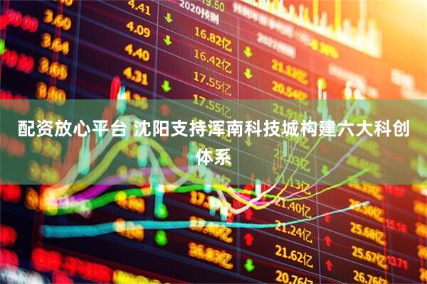 配资放心平台 沈阳支持浑南科技城构建六大科创体系