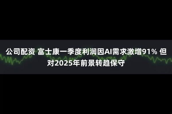 公司配资 富士康一季度利润因AI需求激增91% 但对2025年前景转趋保守