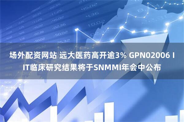 场外配资网站 远大医药高开逾3% GPN02006 IIT临床研究结果将于SNMMI年会中公布