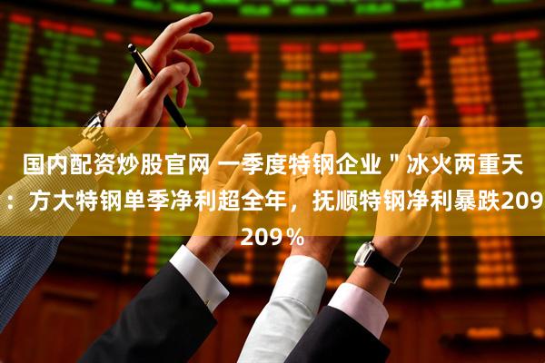 国内配资炒股官网 一季度特钢企业＂冰火两重天＂：方大特钢单季净利超全年，抚顺特钢净利暴跌209％