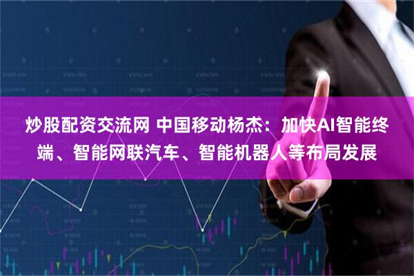 炒股配资交流网 中国移动杨杰：加快AI智能终端、智能网联汽车、智能机器人等布局发展