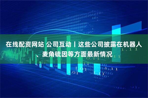 在线配资网站 公司互动丨这些公司披露在机器人、麦角硫因等方面最新情况