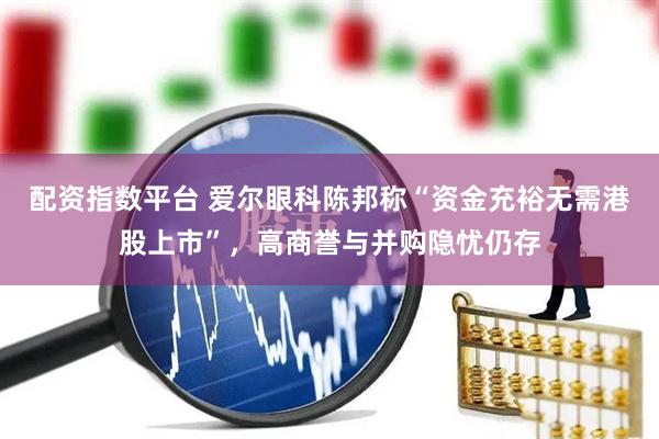 配资指数平台 爱尔眼科陈邦称“资金充裕无需港股上市”，高商誉与并购隐忧仍存