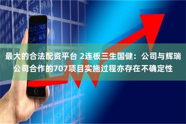 最大的合法配资平台 2连板三生国健：公司与辉瑞公司合作的707项目实施过程亦存在不确定性