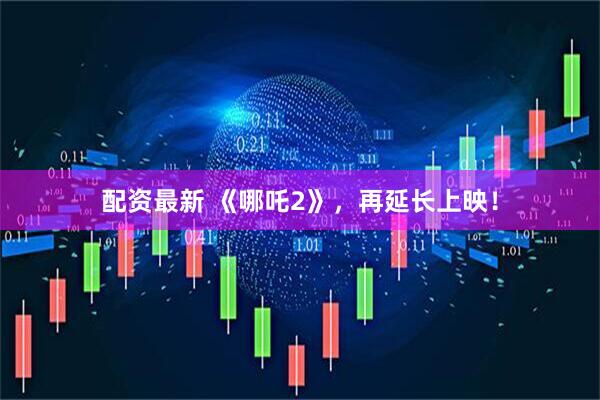 配资最新 《哪吒2》，再延长上映！