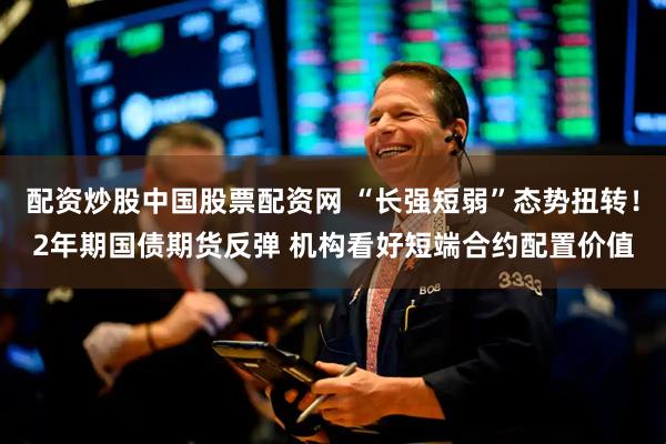 配资炒股中国股票配资网 “长强短弱”态势扭转！2年期国债期货反弹 机构看好短端合约配置价值