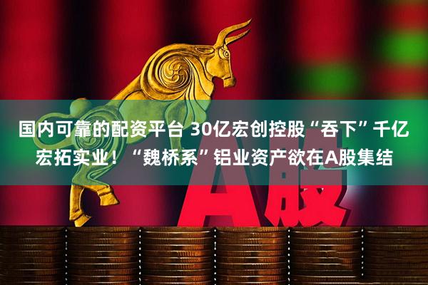 国内可靠的配资平台 30亿宏创控股“吞下”千亿宏拓实业！“魏桥系”铝业资产欲在A股集结