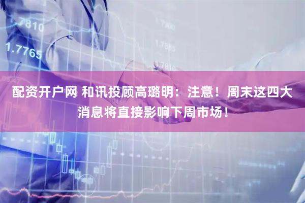 配资开户网 和讯投顾高璐明：注意！周末这四大消息将直接影响下周市场！