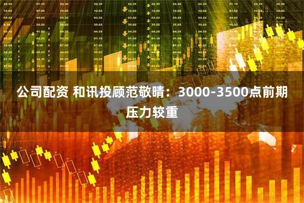 公司配资 和讯投顾范敬晴：3000-3500点前期压力较重