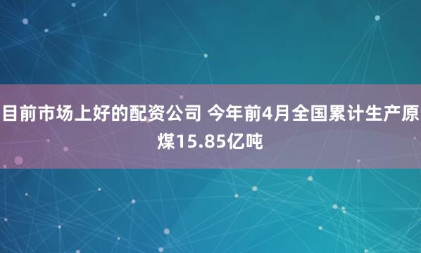 目前市场上好的配资公司 今年前4月全国累计生产原煤15.85亿吨
