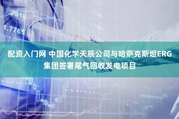 配资入门网 中国化学天辰公司与哈萨克斯坦ERG集团签署尾气回收发电项目