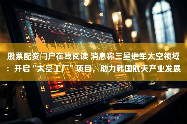 股票配资门户在线阅读 消息称三星进军太空领域：开启“太空工厂”项目，助力韩国航天产业发展