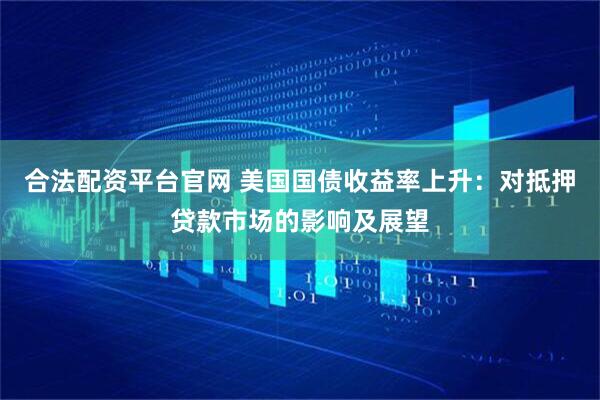 合法配资平台官网 美国国债收益率上升：对抵押贷款市场的影响及展望