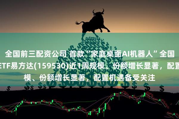 全国前三配资公司 首款“家庭桌面AI机器人”全国首发，机器人ETF易方达(159530)近1周规模、份额增长显著，配置机遇备受关注