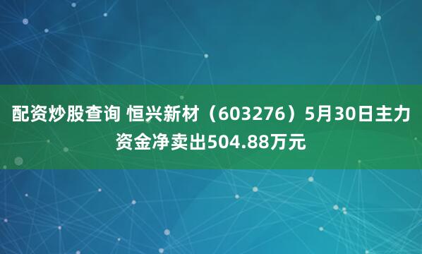 配资炒股查询 恒兴新材（603276）5月30日主力资金净卖出504.88万元