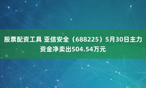 股票配资工具 亚信安全（688225）5月30日主力资金净卖出504.54万元