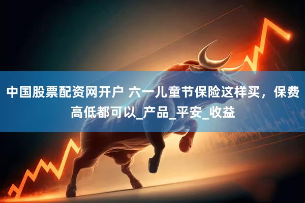 中国股票配资网开户 六一儿童节保险这样买，保费高低都可以_产品_平安_收益