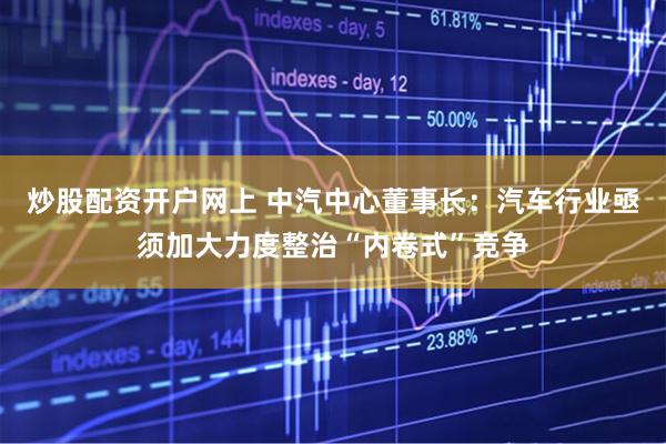 炒股配资开户网上 中汽中心董事长：汽车行业亟须加大力度整治“内卷式”竞争