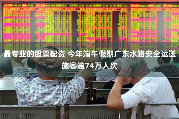 最专业的股票配资 今年端午假期广东水路安全运送旅客逾74万人次