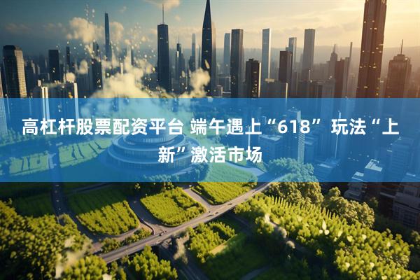 高杠杆股票配资平台 端午遇上“618” 玩法“上新”激活市场