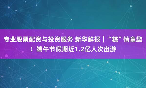 专业股票配资与投资服务 新华鲜报｜“粽”情童趣！端午节假期近1.2亿人次出游