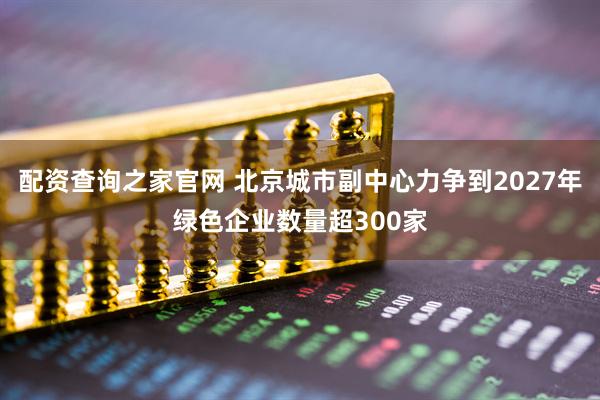 配资查询之家官网 北京城市副中心力争到2027年绿色企业数量超300家