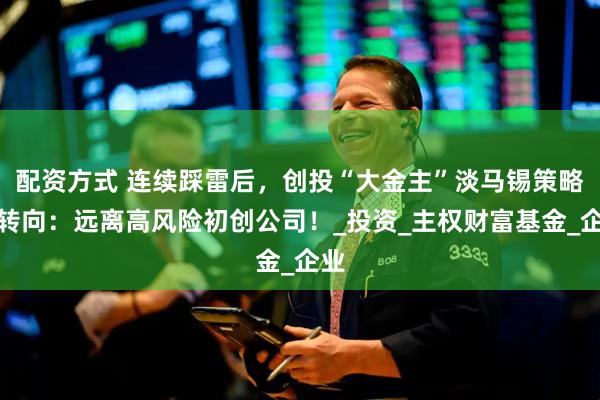 配资方式 连续踩雷后，创投“大金主”淡马锡策略大转向：远离高风险初创公司！_投资_主权财富基金_企业
