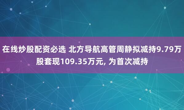 在线炒股配资必选 北方导航高管周静拟减持9.79万股套现109.35万元, 为首次减持