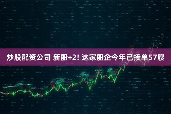 炒股配资公司 新船+2! 这家船企今年已接单57艘
