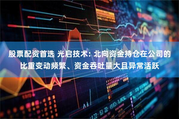 股票配资首选 光启技术: 北向资金持仓在公司的比重变动频繁、资金吞吐量大且异常活跃