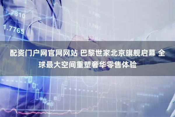配资门户网官网网站 巴黎世家北京旗舰启幕 全球最大空间重塑奢华零售体验