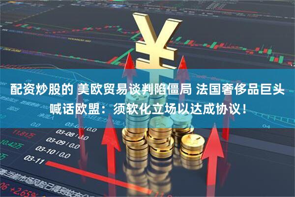 配资炒股的 美欧贸易谈判陷僵局 法国奢侈品巨头喊话欧盟：须软化立场以达成协议！