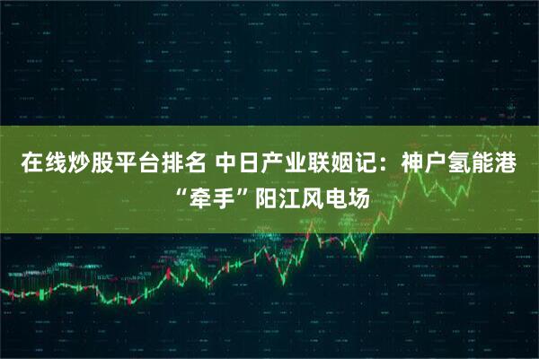 在线炒股平台排名 中日产业联姻记：神户氢能港“牵手”阳江风电场
