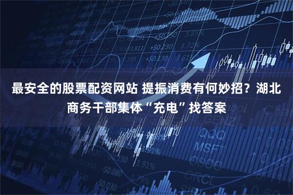最安全的股票配资网站 提振消费有何妙招？湖北商务干部集体“充电”找答案