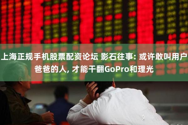 上海正规手机股票配资论坛 影石往事: 或许敢叫用户爸爸的人, 才能干翻GoPro和理光