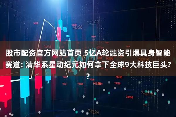 股市配资官方网站首页 5亿A轮融资引爆具身智能赛道: 清华系星动纪元如何拿下全球9大科技巨头?