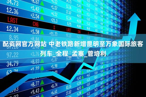 配资网官方网站 中老铁路新增昆明至万象国际旅客列车_全程_孟塞_管培利