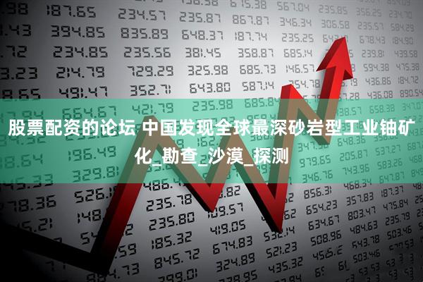 股票配资的论坛 中国发现全球最深砂岩型工业铀矿化_勘查_沙漠_探测