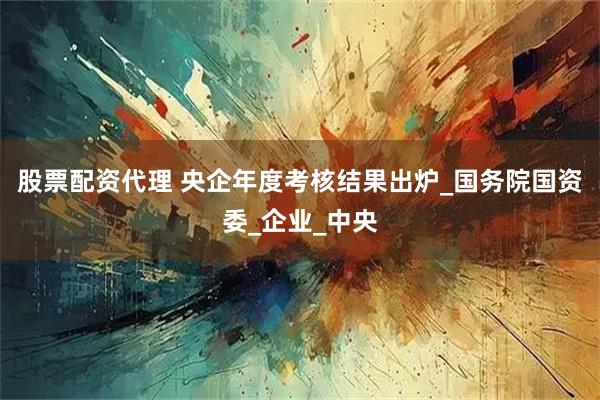 股票配资代理 央企年度考核结果出炉_国务院国资委_企业_中央