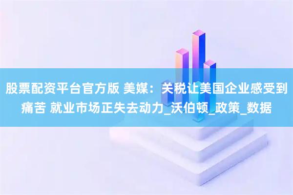 股票配资平台官方版 美媒：关税让美国企业感受到痛苦 就业市场正失去动力_沃伯顿_政策_数据
