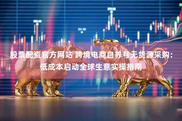股票配资官方网站 跨境电商自养号无货源采购：低成本启动全球生意实操指南