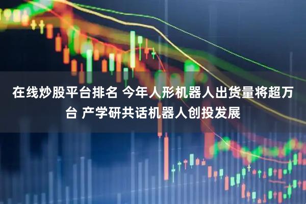 在线炒股平台排名 今年人形机器人出货量将超万台 产学研共话机器人创投发展