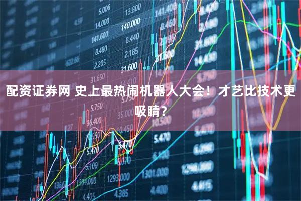 配资证券网 史上最热闹机器人大会！才艺比技术更吸睛？