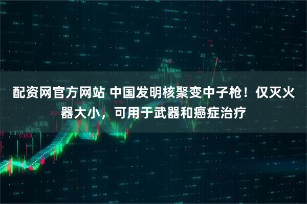 配资网官方网站 中国发明核聚变中子枪！仅灭火器大小，可用于武器和癌症治疗