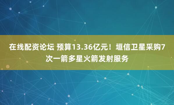在线配资论坛 预算13.36亿元！垣信卫星采购7次一箭多星火箭发射服务