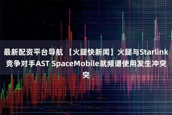 最新配资平台导航 【火腿快新闻】火腿与Starlink竞争对手AST SpaceMobile就频谱使用发生冲突