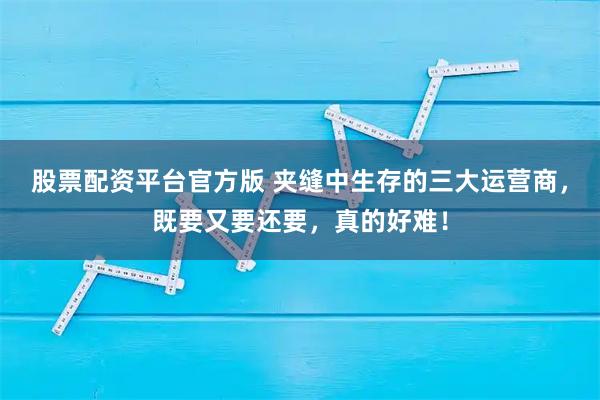 股票配资平台官方版 夹缝中生存的三大运营商，既要又要还要，真的好难！