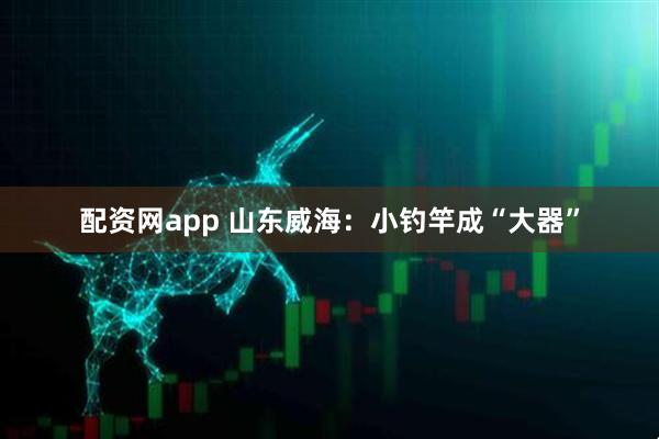 配资网app 山东威海：小钓竿成“大器”