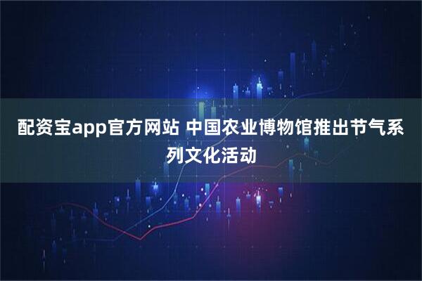 配资宝app官方网站 中国农业博物馆推出节气系列文化活动