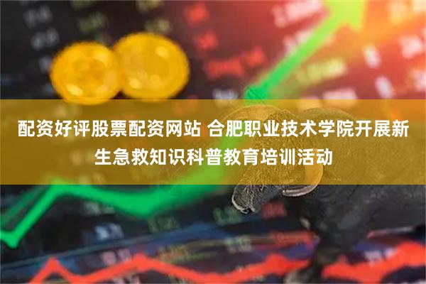 配资好评股票配资网站 合肥职业技术学院开展新生急救知识科普教育培训活动